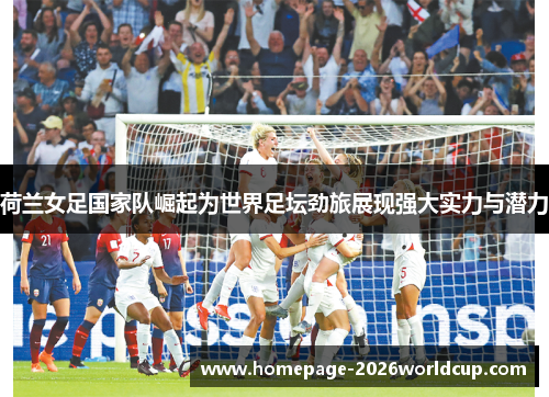 荷兰女足国家队崛起为世界足坛劲旅展现强大实力与潜力