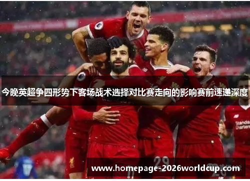 今晚英超争四形势下客场战术选择对比赛走向的影响赛前速递深度
