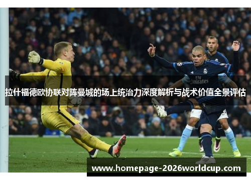 拉什福德欧协联对阵曼城的场上统治力深度解析与战术价值全景评估
